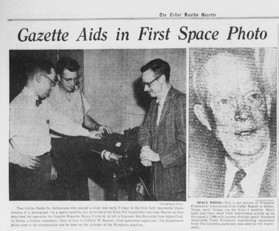 Gazette clipping: Collin* Radio Photo. Two Collins Radio Co. technicians who played a vital role early Friday In the first fully successful trans* mission of a photograph via a space satellite are pictured at the Echo Hill transmitter site near Marion as they described the operation for Gazette Reporter Bruce Fishwild. At left is Engineer Bob Reynolds from Alpha Corp. in Dallas, a Collins subsidiary. Next to him is Clifford M. Beamer, chief operations supervisor. The Eisenhower photo used in the transmission can be seen on the cylinder of the Wirephoto machine. SPACE PHOTO—This is the picture of President Eisenhower transmitted from Cedar Rapids to Dallas, Texas, early Friday via the Echo I satellite. Black spots and lines result from interference picked up on the signal’s 2.000-mile journey through space. Standard Associated Press Wirephoto transmitting equipment from The Gazette's darkroom was used for the experi­ment. 